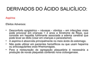 Aspirina
Efeitos Adversos:
• Desconforto epigástrico – náuseas - vômitos – em infecções virais
pode provocar em crianças < 2 anos a Síndrome de Reye, que
consiste em hepatite fulminante associada a edema cerebral que
pode levar ao óbito (Usar em crianças o paracetamol).
• A aspirina é absorvida principalmente no meio ácido do estomago.
• Não pode utilizar em pacientes hemofílicos ou que usam heparina
ou anticoagulantes oraishemorragias.
• Para a restauração da agregação plaquetária é necessária a
produção de novas plaquetas contendo nova cicloxigenase.
DERIVADOS DO ÁCIDO SALICÍLICO:
 
