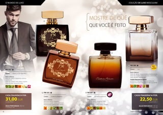 MOSTRE DE QUÊ
QUE VOCÊ É FEITO
FM 302 |
......................................................................
Caráter: 	 clássico, muito masculino
Notas olfativas:
Notas de cabeça: bergamota, coentros,
cardamomo
Notas de coração: cedro, âmbar-cinzento
Notas de base: rosa,jasmim,frésia
CADA FRAGRÂNCIA POR:
22,50EUR
225,00 EUR/1 l
ÁGUA PERFUMADA100 ml
Concentração: 16%
FM 325 |
.............................................................
Caráter: 	 moderno, energético
Notas olfativas:
Notas de cabeça: tangerina
Notas de coração: neroli, cardamomo
Notas de base: patchuli,cedro,absinto
CADA FRAGRÂNCIA POR:
31,00EUR
310,00 EUR/1 l
ÁGUA PERFUMADA100 ml
Concentração: 16%
FM 301 |
......................................................................
Caráter: 	 energético, poderoso
Notas olfativas:
Notas de cabeça: tangerina, limão
Notas de coração: cedro, coentros
Notas de base: âmbar-cinzento,láudano
FM 199 |
......................................................................
Caráter: 	 rico
Notas olfativas:
Notas de cabeça: tangerinaItaliana,hortelã-pimenta
Notas de coração: canela, rosa turca, cardamomo
Notas de base: notasdecouro
Produto disponível nas gamas:
gel de duche (199e), bálsamo corporal (199m), anti-
transpirante em roll on (199t), bálsamo after-shave (b199)
TOPTOP
1010
1
2
2
1
3
4
4
3
38 39Os produtos FM GROUP são produtos originais da FM GROUP WORLD
O MUNDO DE LUXO COLEÇÃO DE LUXO MASCULINA
 