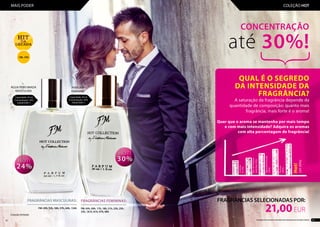 FRAGRÂNCIAS FEMININAS:
................................................................
FM: 05h, 09h, 17h, 18h, 21h, 23h, 25h,
33h, 181h, 81h, 97h, 98h
FRAGRÂNCIAS MASCULINAS:
......................................................................
FM: 43h, 52h, 56h, 57h, 64h, 134h
PERFUME
FEMININO
Fragrâncias SELECIONADAS POR:
21,00EUR
CONCENTRAÇÃO
até 30%!
QUAL É O SEGREDO
DA INTENSIDADE DA
FRAGRÂNCIA?
A saturação da fragrância depende da
quantidade de composição: quanto mais
fragrância, mais forte é o aroma!
Quer que o aroma se mantenha por mais tempo
e com mais intensidade? Adquira os aromas
com alta percentagem de fragrância!
Colónia
(3-5%)
EaudeToilette
(poniżej16%)
Águaperfumada
(16%)
Parfum
(20%)
Hot!
(24-30%)
Capacidade: 30 ml
Concentração:: 30%
700,00 EUR/1 l
Capacidade: 50 ml
Concentração:: 24%
420,00 EUR/1 l
ÁGUA PERFUMADA
MASCULINA
Coleção limitada
18h, 33h
42 43Os produtos FM GROUP são produtos originais da FM GROUP WORLD
MAIS PODER COLEÇÃO HOT
 
