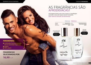 FRAGRÂNCIAS
SELECIONADAS POR:
16,90 EUR
FEROMONAS:
combinadas harmoniosamente
com as mais belas fragrâncias
inodoro
100% seguro
AS FRAGRÂNCIAS SÃO
AFRODISÍACAS?
PARA ELA:
...........................................................................
Flirt: 	 FM 18f, FM 23f, FM 101f
Sucesso: 	 FM 33f, FM 81f, FM 98f
Atração: 	 FM 97f
PARA ELE:
...........................................................................
Sedução:	 FM 52f, FM 110f
Sucesso:	 FM 54f, FM 64f, FM 134f
Auto-estima:	 FM 56f
Uma fragrância bonita, assim como a roupa ou a maquilhagem,
aumentam a nossa auto-estima e tornam-nos atrativos.
Quer sentir-se sensual? Use feromonas!
PERFUME
FEMININO
Capacidade: 30 ml
Concentração: 20%
563,33 EUR/1 lCapacidade: 50 ml
Concentração: 16%
338,00 EUR/1 l
ÁGUA PERFUMADA
MASCULINA
44 45Os produtos FM GROUP são produtos originais da FM GROUP WORLD
DESPERTE OS SEUS SENTIDOS COLEÇÃO FEROMONAS
 