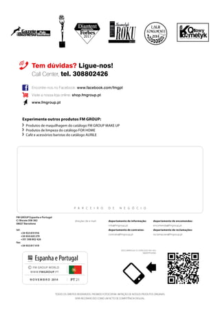 84
Experimente outros produtos FM GROUP:
	 	Produtos de maquilhagem do catálogo FM GROUP MAKE UP
	 Produtos de limpeza do catálogo FOR HOME
	 Café e acessórios baristas do catálogo AURILE
Tem dúvidas? Ligue-nos!
Call Center, tel. 308802426
P arceiro de N egócio
FM GROUP Espanha e Portugal
C/ Biscaia 358-362
08027 Barcelona
tel:
+34 933 819 916
+34 934 620 279
+351 308 802 426
fax:
+34 933 817 419
Encontre-nos no Facebook: www.facebook.com/fmgpt
Visite a nossa loja online: shop.fmgroup.pt
www.fmgroup.pt
TODOS OS DIREITOS RESERVADOS. PROIBIDO FOTOCOPIAR. IMITAÇÃO DE NOSSOS PRODUTOS ORIGINAIS
SERÁ RECONHECIDO COMO UM ACTO DE COMPETÊNCIA DESLEAL.
PT 21
© FM GROUP WORLD
WWW.FMGROUP.PT
novembro 2014
Espanha e Portugal
departamento de informação:
info@fmgroup.pt
departamento de contratos:
contrato@fmgroup.pt
direções de e-mail: departamento de encomendas:
encomenda@fmgroup.pt	
departamento de reclamações:
reclamacoes@fmgroup.pt
2014
Descarregue o catálogo no seu
smartphone
 
