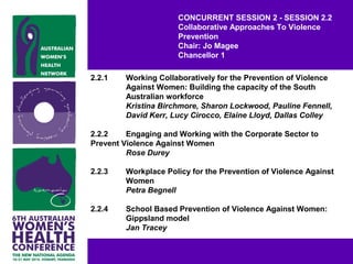 CONCURRENT SESSION 2 - SESSION 2.2
Collaborative Approaches To Violence
Prevention
Chair: Jo Magee
Chancellor 1
2.2.1 Working Collaboratively for the Prevention of Violence
Against Women: Building the capacity of the South
Australian workforce
Kristina Birchmore, Sharon Lockwood, Pauline Fennell,
David Kerr, Lucy Cirocco, Elaine Lloyd, Dallas Colley
2.2.2 Engaging and Working with the Corporate Sector to
Prevent Violence Against Women
Rose Durey
2.2.3 Workplace Policy for the Prevention of Violence Against
Women
Petra Begnell
2.2.4 School Based Prevention of Violence Against Women:
Gippsland model
Jan Tracey
 