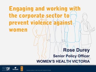 Engaging and working with
the corporate sector to
prevent violence against
women
Rose Durey
Senior Policy Officer
WOMEN’S HEALTH VICTORIA
 
