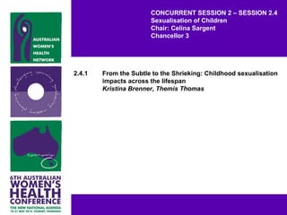 CONCURRENT SESSION 2 – SESSION 2.4
Sexualisation of Children
Chair: Celina Sargent
Chancellor 3
2.4.1 From the Subtle to the Shrieking: Childhood sexualisation
impacts across the lifespan
Kristina Brenner, Themis Thomas
 