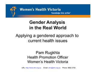 URL: http://www.whv.org.au Email: whv@whv.org.au Phone: 9662 3755
Gender Analysis
in the Real World
Applying a gendered approach to
current health issues
Pam Rugkhla
Health Promotion Officer
Women’s Health Victoria
URL: http://www.whv.org.au Email: whv@whv.org.au Phone: 9662 3755
 
