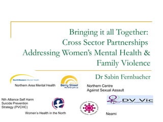 Bringing it all Together:
Cross Sector Partnerships
Addressing Women’s Mental Health &
Family Violence
Dr Sabin Fernbacher
Northern Area Mental Health
Women’s Health in the North
Northern Centre
Against Sexual Assault
Nth Alliance Self Harm
Suicide Prevention
Strategy (PVCHC)
Neami
 