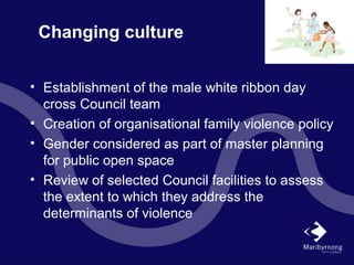 Changing culture
• Establishment of the male white ribbon day
cross Council team
• Creation of organisational family violence policy
• Gender considered as part of master planning
for public open space
• Review of selected Council facilities to assess
the extent to which they address the
determinants of violence
 