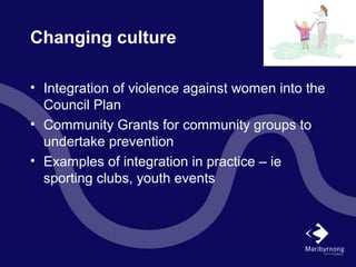 Changing culture
• Integration of violence against women into the
Council Plan
• Community Grants for community groups to
undertake prevention
• Examples of integration in practice – ie
sporting clubs, youth events
 