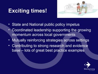 Exciting times!
• State and National public policy impetus
• Coordinated leadership supporting the growing
momentum across local governments
• Mutually reinforcing strategies across settings
• Contributing to strong research and evidence
base – lots of great best practice examples
 