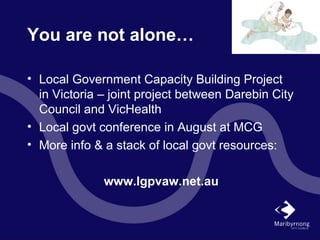 You are not alone…
• Local Government Capacity Building Project
in Victoria – joint project between Darebin City
Council and VicHealth
• Local govt conference in August at MCG
• More info & a stack of local govt resources:
www.lgpvaw.net.au
 