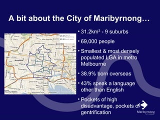 A bit about the City of Maribyrnong…
• 31.2km² - 9 suburbs
• 69,000 people
• Smallest & most densely
populated LGA in metro
Melbourne
• 38.9% born overseas
• 43% speak a language
other than English
• Pockets of high
disadvantage, pockets of
gentrification
 