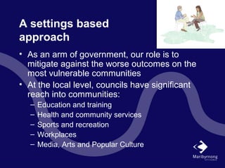 A settings based
approach
• As an arm of government, our role is to
mitigate against the worse outcomes on the
most vulnerable communities
• At the local level, councils have significant
reach into communities:
– Education and training
– Health and community services
– Sports and recreation
– Workplaces
– Media, Arts and Popular Culture
 