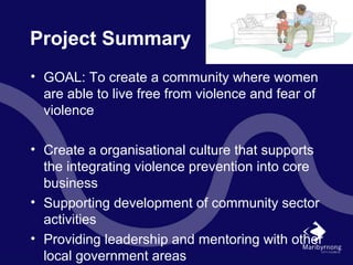 Project Summary
• GOAL: To create a community where women
are able to live free from violence and fear of
violence
• Create a organisational culture that supports
the integrating violence prevention into core
business
• Supporting development of community sector
activities
• Providing leadership and mentoring with other
local government areas
 