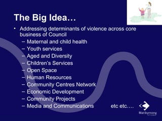 The Big Idea…
• Addressing determinants of violence across core
business of Council
– Maternal and child health
– Youth services
– Aged and Diversity
– Children’s Services
– Open Space
– Human Resources
– Community Centres Network
– Economic Development
– Community Projects
– Media and Communications etc etc….
 