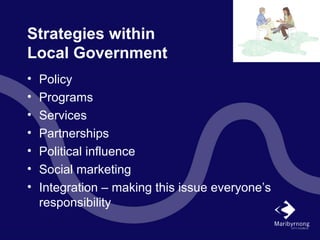 Strategies within
Local Government
• Policy
• Programs
• Services
• Partnerships
• Political influence
• Social marketing
• Integration – making this issue everyone’s
responsibility
 