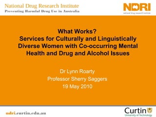 ndri.curtin.edu.au
National Drug Research Institute
Preventing Harmful Drug Use in Australia
What Works?
Services for Culturally and Linguistically
Diverse Women with Co-occurring Mental
Health and Drug and Alcohol Issues
Dr Lynn Roarty
Professor Sherry Saggers
19 May 2010
 