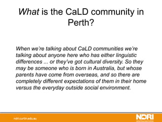 What is the CaLD community in
Perth?
When we’re talking about CaLD communities we’re
talking about anyone here who has either linguistic
differences ... or they’ve got cultural diversity. So they
may be someone who is born in Australia, but whose
parents have come from overseas, and so there are
completely different expectations of them in their home
versus the everyday outside social environment.
 