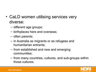 • CaLD women utilising services very
diverse:
– different age groups;
– birthplaces here and overseas;
– often parents;
– in Australia as migrants or as refugees and
humanitarian entrants;
– from established and new and emerging
communities;
– from many countries, cultures, and sub-groups within
those cultures.
 