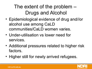 The extent of the problem –
Drugs and Alcohol
• Epidemiological evidence of drug and//or
alcohol use among CaLD
communities/CaLD women varies.
• Under-utilisation vs lower need for
services.
• Additional pressures related to higher risk
factors.
• Higher still for newly arrived refugees.
 