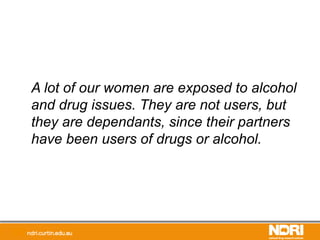 A lot of our women are exposed to alcohol
and drug issues. They are not users, but
they are dependants, since their partners
have been users of drugs or alcohol.
 