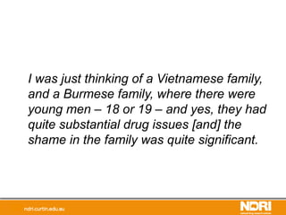 I was just thinking of a Vietnamese family,
and a Burmese family, where there were
young men – 18 or 19 – and yes, they had
quite substantial drug issues [and] the
shame in the family was quite significant.
 