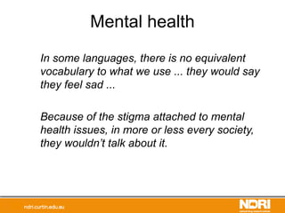Mental health
In some languages, there is no equivalent
vocabulary to what we use ... they would say
they feel sad ...
Because of the stigma attached to mental
health issues, in more or less every society,
they wouldn’t talk about it.
 