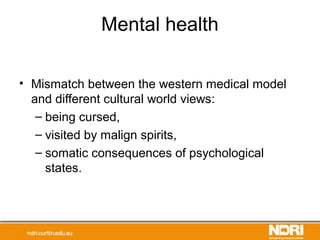Mental health
• Mismatch between the western medical model
and different cultural world views:
– being cursed,
– visited by malign spirits,
– somatic consequences of psychological
states.
 
