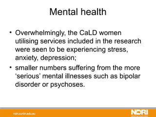Mental health
• Overwhelmingly, the CaLD women
utilising services included in the research
were seen to be experiencing stress,
anxiety, depression;
• smaller numbers suffering from the more
‘serious’ mental illnesses such as bipolar
disorder or psychoses.
 
