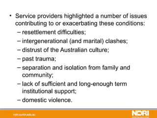 • Service providers highlighted a number of issues
contributing to or exacerbating these conditions:
– resettlement difficulties;
– intergenerational (and marital) clashes;
– distrust of the Australian culture;
– past trauma;
– separation and isolation from family and
community;
– lack of sufficient and long-enough term
institutional support;
– domestic violence.
 