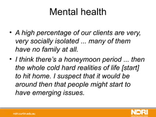 Mental health
• A high percentage of our clients are very,
very socially isolated ... many of them
have no family at all.
• I think there’s a honeymoon period ... then
the whole cold hard realities of life [start]
to hit home. I suspect that it would be
around then that people might start to
have emerging issues.
 