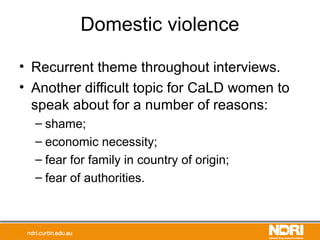 Domestic violence
• Recurrent theme throughout interviews.
• Another difficult topic for CaLD women to
speak about for a number of reasons:
– shame;
– economic necessity;
– fear for family in country of origin;
– fear of authorities.
 