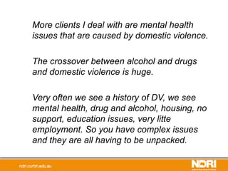 More clients I deal with are mental health
issues that are caused by domestic violence.
The crossover between alcohol and drugs
and domestic violence is huge.
Very often we see a history of DV, we see
mental health, drug and alcohol, housing, no
support, education issues, very litte
employment. So you have complex issues
and they are all having to be unpacked.
 