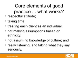 Core elements of good
practice ... what works?
• respectful attitude;
• taking time;
• treating each client as an individual;
• not making assumptions based on
ethnicity;
• not assuming knowledge of culture; and
• really listening, and taking what they say
seriously.
 