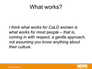 What works?
I think what works for CaLD women is
what works for most people – that is,
coming in with respect, a gentle approach,
not assuming you know anything about
their culture.
 