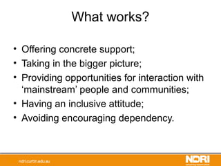 What works?
• Offering concrete support;
• Taking in the bigger picture;
• Providing opportunities for interaction with
‘mainstream’ people and communities;
• Having an inclusive attitude;
• Avoiding encouraging dependency.
 