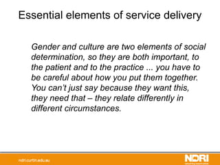 Essential elements of service delivery
Gender and culture are two elements of social
determination, so they are both important, to
the patient and to the practice ... you have to
be careful about how you put them together.
You can’t just say because they want this,
they need that – they relate differently in
different circumstances.
 