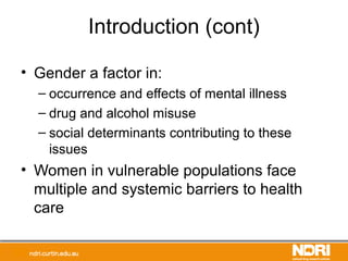 Introduction (cont)
• Gender a factor in:
– occurrence and effects of mental illness
– drug and alcohol misuse
– social determinants contributing to these
issues
• Women in vulnerable populations face
multiple and systemic barriers to health
care
 