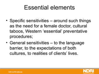 Essential elements
• Specific sensitivities – around such things
as the need for a female doctor, cultural
taboos, Western ‘essential’ preventative
procedures;
• General sensitivities – to the language
barrier, to the expectations of both
cultures, to realities of clients’ lives.
 
