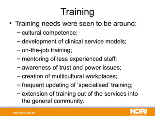 Training
• Training needs were seen to be around:
– cultural competence;
– development of clinical service models;
– on-the-job training;
– mentoring of less experienced staff;
– awareness of trust and power issues;
– creation of multicultural workplaces;
– frequent updating of ‘specialised’ training;
– extension of training out of the services into
the general community.
 
