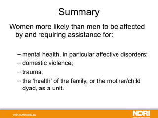 Summary
Women more likely than men to be affected
by and requiring assistance for:
– mental health, in particular affective disorders;
– domestic violence;
– trauma;
– the ‘health’ of the family, or the mother/child
dyad, as a unit.
 