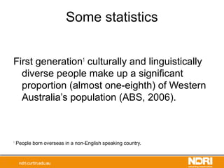Some statistics
First generation1
culturally and linguistically
diverse people make up a significant
proportion (almost one-eighth) of Western
Australia’s population (ABS, 2006).
1
People born overseas in a non-English speaking country.
 