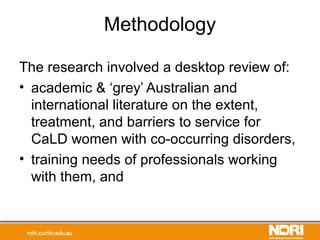 Methodology
The research involved a desktop review of:
• academic & ‘grey’ Australian and
international literature on the extent,
treatment, and barriers to service for
CaLD women with co-occurring disorders,
• training needs of professionals working
with them, and
 