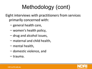Methodology (cont)
Eight interviews with practitioners from services
primarily concerned with:
– general health care,
– women’s health policy,
– drug and alcohol issues,
– maternal and child health,
– mental health,
– domestic violence, and
– trauma.
 