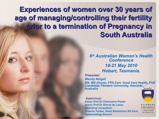 Experiences of women over 30 years ofExperiences of women over 30 years of
age of managing/controlling their fertilityage of managing/controlling their fertility
prior to a termination of Pregnancy inprior to a termination of Pregnancy in
South AustraliaSouth Australia
6th
Australian Women’s Health
Conference
18-21 May 2010
Hobart, Tasmania.
Presenter:
Wendy Abigail
RN, BN (Hons), FPA Cert. Grad Cert Health, PhD
Candidate Flinders University, Adelaide,
Australia
Supervisors:
Assoc Prof Dr Charmaine Power
Assoc Prof Dr Sheryl de Lacey
Statistical consultant:
Graeme Tucker, Head Statistician SA Govt.
Epidemiology Branch
 