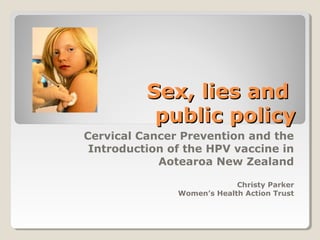 Sex, lies andSex, lies and
public policypublic policy
Cervical Cancer Prevention and the
Introduction of the HPV vaccine in
Aotearoa New Zealand
Christy Parker
Women’s Health Action Trust
 