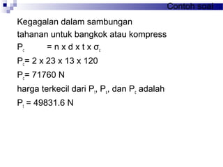 Contoh soal
Kegagalan dalam sambungan
tahanan untuk bangkok atau kompress
Pc = n x d x t x σc
Pc= 2 x 23 x 13 x 120
Pc= 71760 N
harga terkecil dari Pt, Ps, dan Pc adalah
Pt = 49831.6 N
 