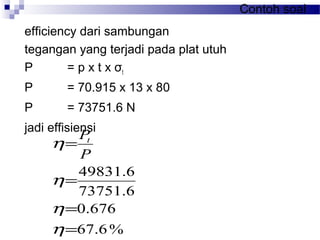Contoh soal
efficiency dari sambungan
tegangan yang terjadi pada plat utuh
P = p x t x σt
P = 70.915 x 13 x 80
P = 73751.6 N
jadi effisiensi
%6.67
676.0
6.73751
6.49831
=
=
=
=
η
η
η
η
P
Pt
 