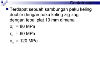 Contoh soal
 Terdapat sebuah sambungan paku keling
double dengan paku keling zig-zag
dengan tebal plat 13 mm dimana
σt = 80 MPa
τtu = 60 MPa
σcu = 120 MPa
 