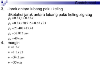 Contoh soal
3. Jarak antara lubang paku keling
diketahui jarak antara lubang paku keling zig-zag
4. margin
mmm
mmm
xm
dm
35
5.34
235.1
5.1
=
=
=
=
mmp
mmp
p
xxp
dpp
b
b
b
b
b
40
812.38
41.15402.23
2367.0915.7033.0
67.033.0
=
=
+=
+=
+=
 