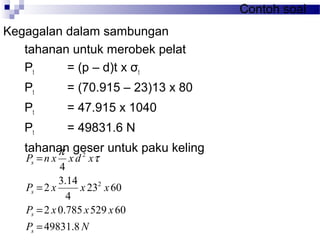 Contoh soal
Kegagalan dalam sambungan
tahanan untuk merobek pelat
Pt = (p – d)t x σt
Pt = (70.915 – 23)13 x 80
Pt = 47.915 x 1040
Pt = 49831.6 N
tahanan geser untuk paku keling
NP
xxxP
xxxP
xdxxnP
s
s
s
s
8.49831
60529785.02
6023
4
14.3
2
4
2
2
=
=
=
= τ
π
 